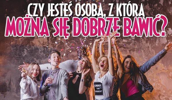 Czy jesteś osobą, z którą można się dobrze bawić?