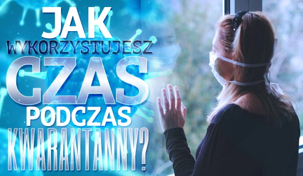 Jak wykorzystujesz czas podczas kwarantanny?