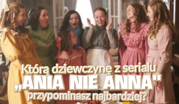 Którą dziewczynę z serialu ,,Ania nie Anna” najbardziej przypominasz?