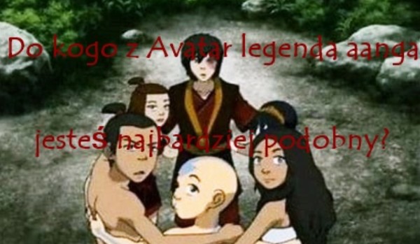 Do kogo z Avatar legenda aanga jesteś najbardziej podobny?