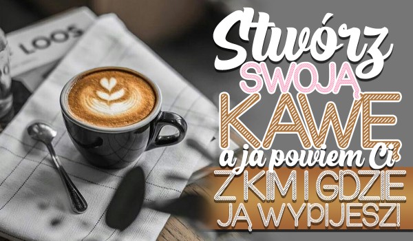 Stwórz swoją wymarzoną, uroczą kawę, a ja powiem Ci gdzie i z kim ją wypijesz!
