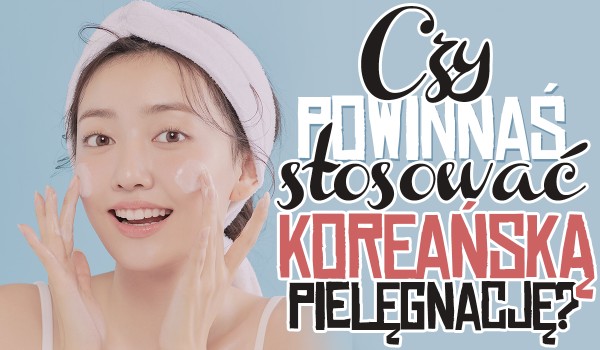 Czy powinnaś zacząć stosować koreańską pielęgnację?