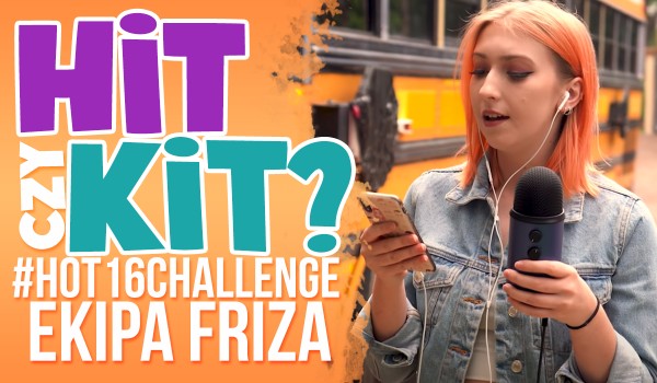 Hit czy kit? – #hot16challenge osób z Ekipy Friza!