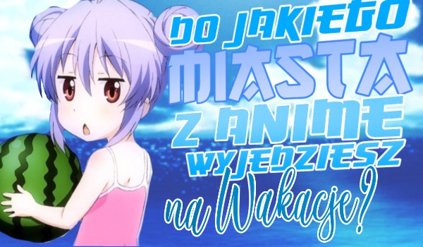 Do jakiego miasta z anime wyjedziesz na wakacje?