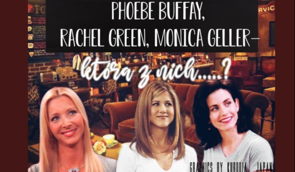 Phoebe Buffay, Rachel Green, Monica Geller— która z nich…..?