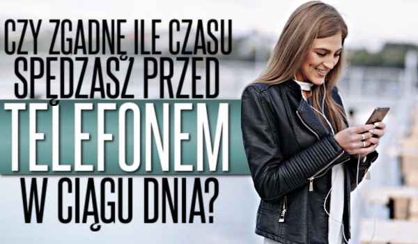 Czy zgadnę, ile czasu spędzasz przed telefonem w ciągu dnia?