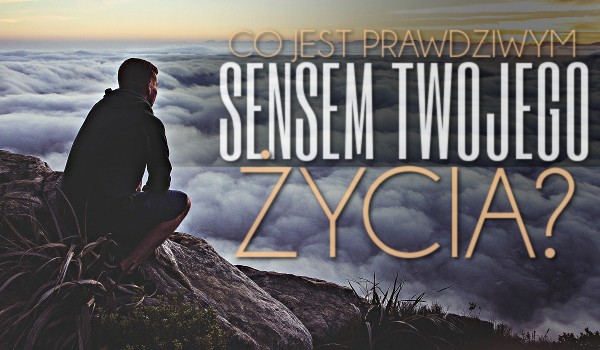Co jest prawdziwym sensem Twojego życia?
