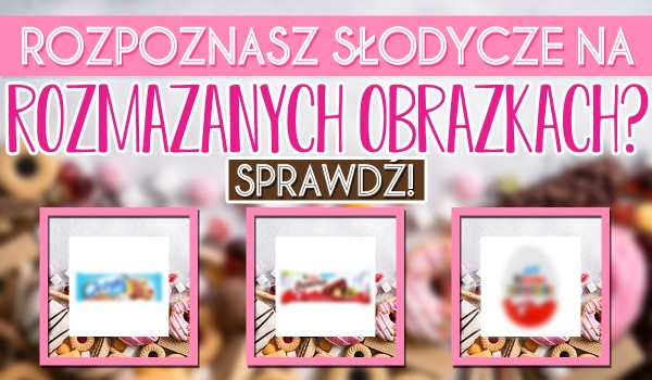 Czy rozpoznasz słodycze po rozmazanych obrazkach? Sprawdź!