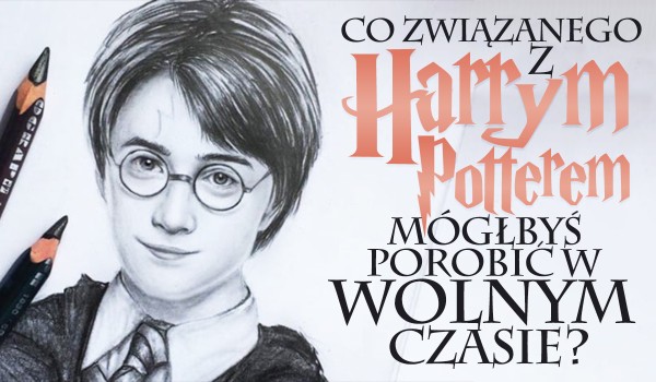 Co związanego z „Harrym Potterem” mógłbyś porobić w wolnym czasie?