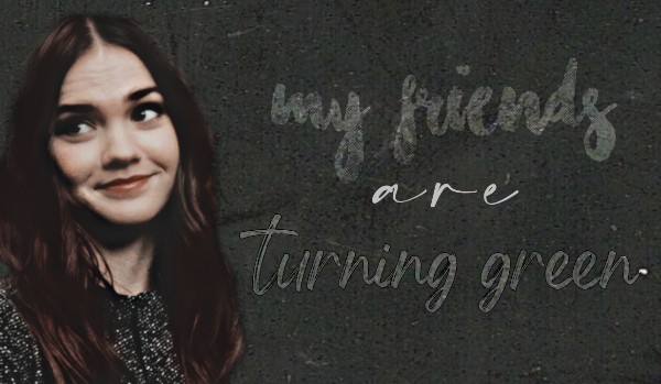 my friends are turning green // collab z @AnneTrisWeasley