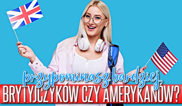 Przypominasz bardziej Brytyjczyków czy Amerykanów?