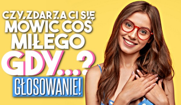 Pytania z serii „Czy zdarza Ci się mówić coś miłego, gdy… ?” – głosowanie!