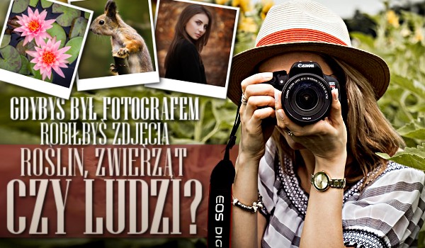 Gdybyś był fotografem, robiłbyś zdjęcia roślin, zwierząt czy ludzi?