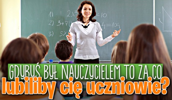 Jeśli byłbyś nauczycielem to za co lubiliby Cię uczniowie?