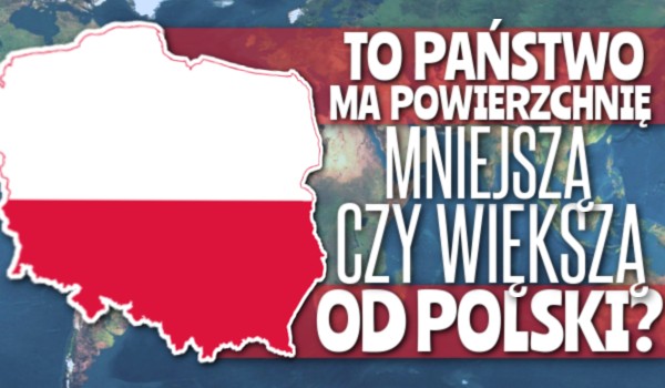 To państwo ma powierzchnię mniejszą czy większą od Polski?