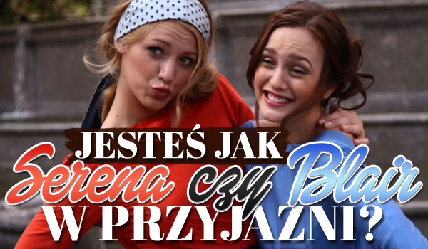 Jesteś jak Blair czy Serena w przyjaźni?