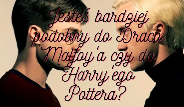 Jesteś bardziej podobny do Draco Malfoy’a czy do Harry’ego Pottera?