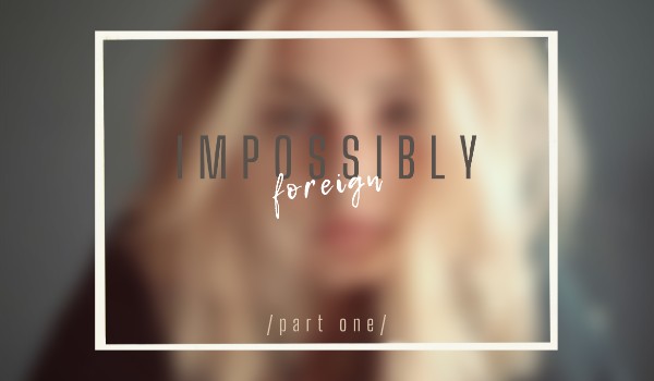 Impossibly Foreign  /part one/