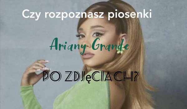 Rozpoznasz piosenki Ariany Grande po zdjęciach?
