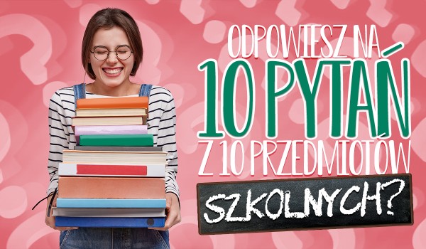 Czy odpowiesz na pytania z 10 szkolnych przedmiotów?