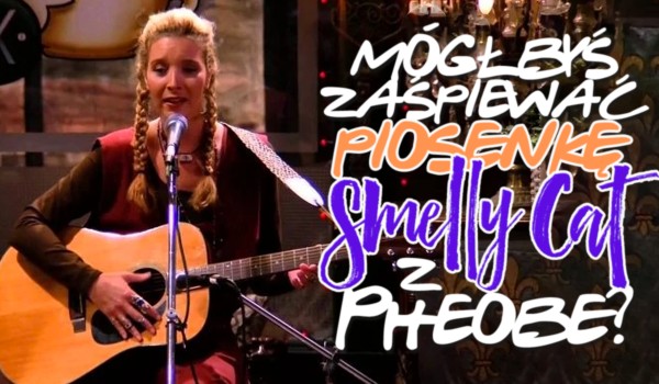 Czy mógłbyś zaśpiewać piosenkę ,,Smelly Cat” z Phoebe?