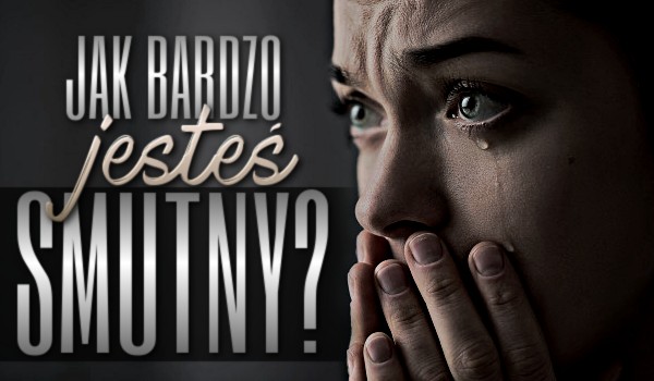 Jak bardzo jesteś smutny?