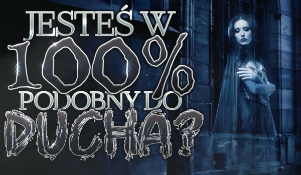 Jesteś w 100% podobny do ducha?