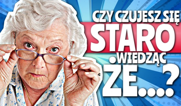 Czujesz się staro wiedząc, że… – Głosowanie!