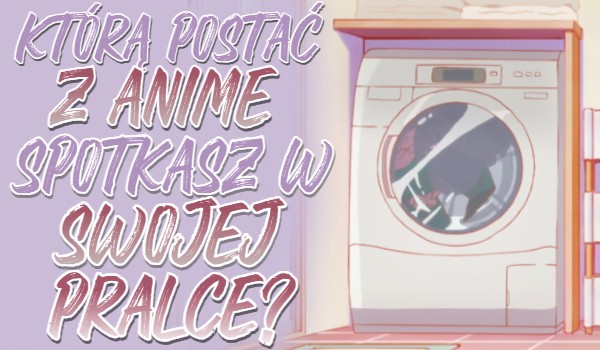Którą postać z Anime spotkasz w swojej pralce?