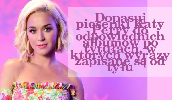 Dopasuj piosenki Katy Perry do odpowiednich albumów po tytułach, w których wyrazy zapisane są od tyłu