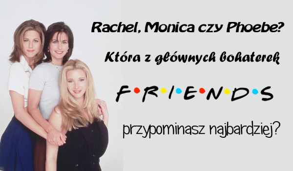 Rachel, Monica czy Phoebe? Którą z głównych bohaterek serialu „Przyjaciele” przypominasz najbardziej?