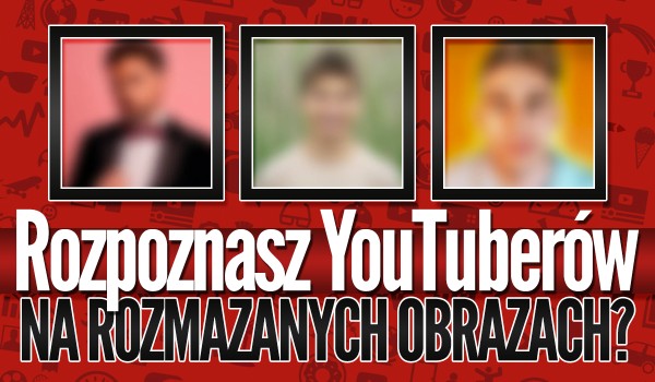 Rozpoznasz YouTuberów na rozmazanym obrazie? – Test na czas!