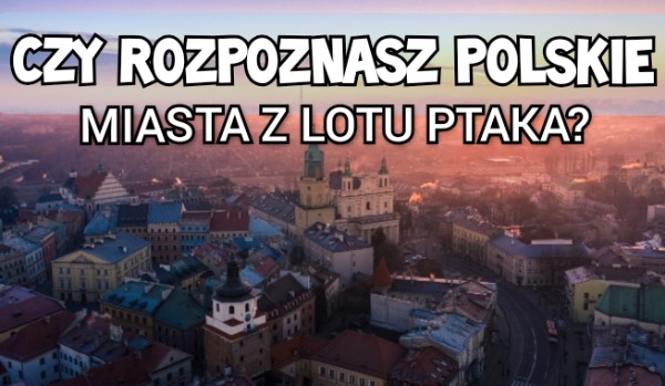 Czy rozpoznasz polskie miasta z lotu ptaka?
