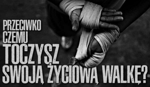 Przeciwko czemu toczysz swoją życiową walkę?