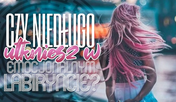 Czy niedługo utkniesz w emocjonalnym labiryncie?
