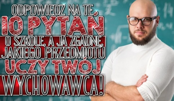 Odpowiedz na te 10 pytań o szkole, a ja zgadnę jakiego przedmiotu uczy Twoj wychowawca!