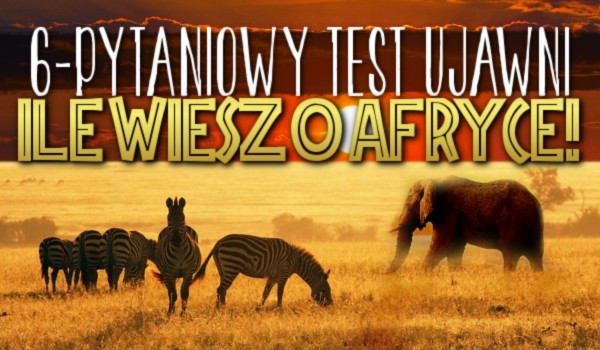 6-pytaniowy test ujawni ile wiesz o Afryce!
