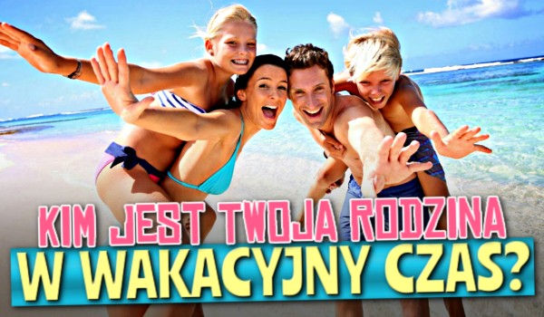 Kim jest Twoja rodzina w wakacyjny czas?