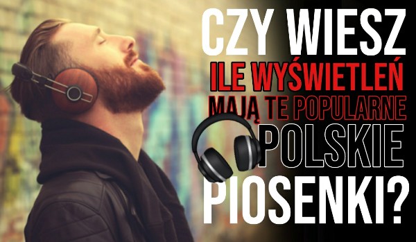 Ile wyświetleń mają te popularne polskie piosenki?
