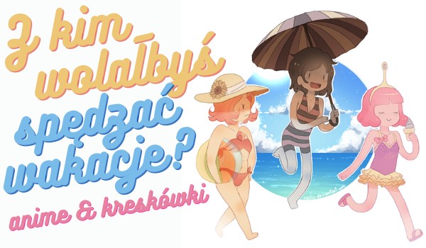 Z kim wolałbyś spędzać wakacje? – Postacie z anime i kreskówek!