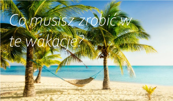 Co musisz zrobić w te wakacje?