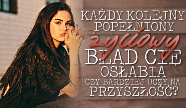 Każdy kolejny popełniony życiowy błąd Cię osłabia czy bardziej uczy na przyszłość?