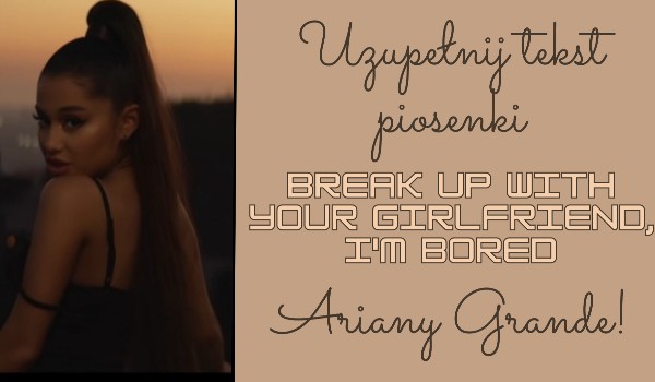 Uzupełnij tekst piosenki „Break up with your girlfriend, I’m bored” Ariany Grande!