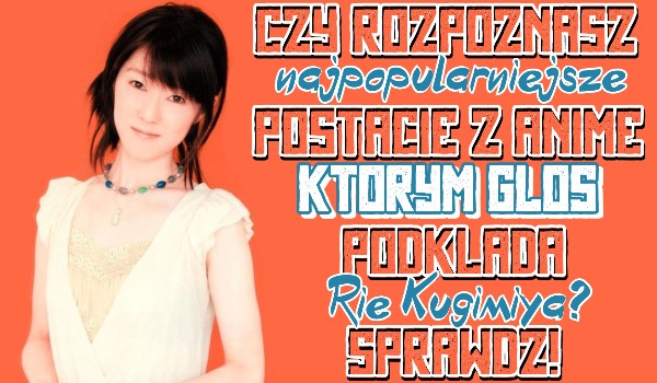 Czy rozpoznasz najpopularniejsze postacie którym głos podkłada Rie Kugimiya?