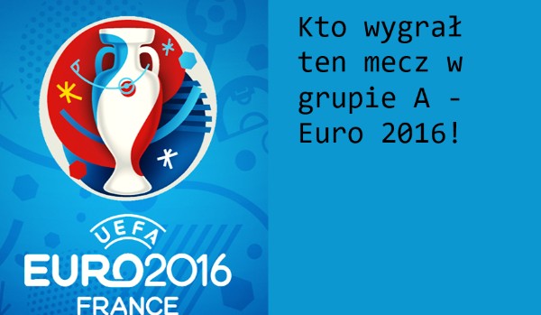 Kto wygrał ten mecz w grupie A – Euro 2016!