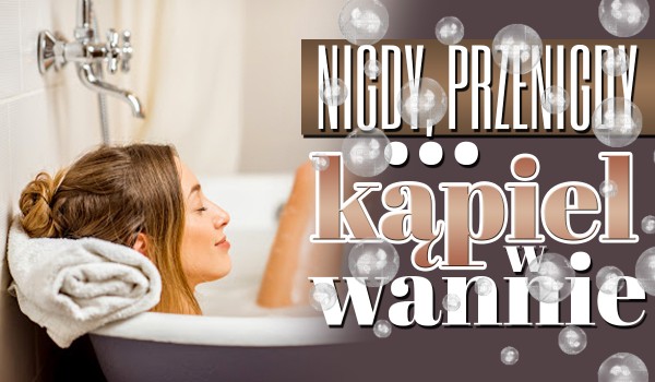 Nigdy, przenigdy… – Kąpiel w wannie!
