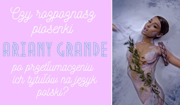 Czy rozpoznasz piosenki Ariany Grande po przetłumaczeniu ich tytułów na język polski?