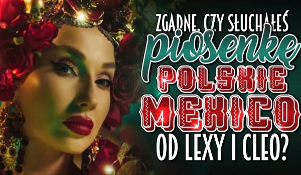 Zgadnę, czy słuchałeś piosenkę ,,Polskie Mexico”autorstwa Lexy Chaplin i Cleo!