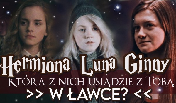 Hermiona, Ginny czy Luna? Która z nich usiądzie z Tobą w ławce?