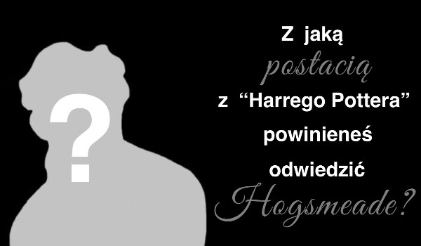 Z jaką postacią z ,,Harrego Pottera” powinieneś odwiedzić Hogsmeade?